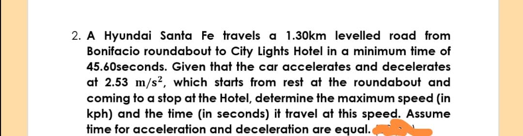 2. A Hyundai Santa Fe travels a 1.30km levelled road from
Bonifacio roundabout to City Lights Hotel in a minimum time of
45.60seconds. Given that the car accelerates and decelerates
at 2.53 m/s², which starts from rest at the roundabout and
coming to a stop at the Hotel, determine the maximum speed (in
kph) and the time (in seconds) it travel at this speed. Assume
time for acceleration and deceleration are equal.
