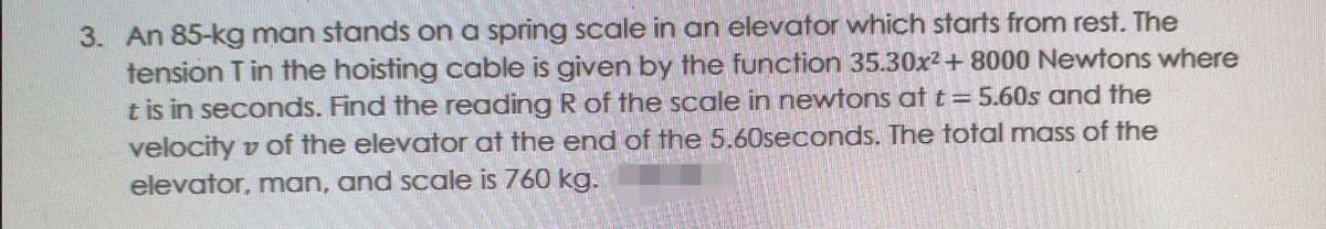3. An 85-kg man stands on a spring scale in an elevator which starts from rest. The
tension Tin the hoisting cable is given by the function 35.30x² + 8000 Newtons where
t is in seconds. Find the reading R of the scale in newtons at t= 5.60s and the
velocity v of the elevator at the end of the 5.60seconds. The total mass of the
elevator, man, and scale is 760 kg.
