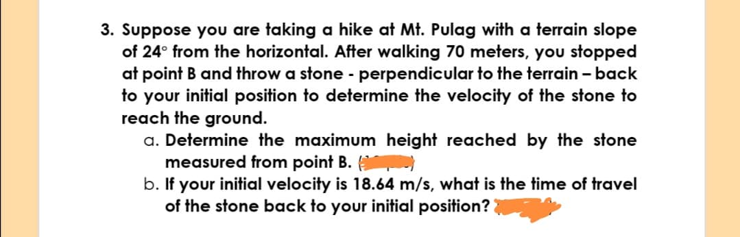 3. Suppose you are taking a hike at Mt. Pulag with a terrain slope
of 24° from the horizontal. After walking 70 meters, you stopped
at point B and throw a stone - perpendicular to the terrain - back
to your initial position to determine the velocity of the stone to
reach the ground.
a. Determine the maximum height reached by the stone
measured from point B.
b. If your initial velocity is 18.64 m/s, what is the time of travel
of the stone back to your initial position?
