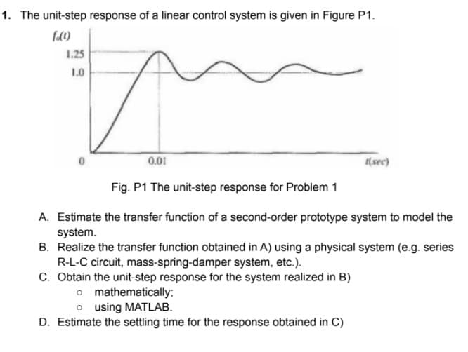 1. The unit-step response of a linear control system is given in Figure P1.
fd0)
1.25
1.0
0.01
(sec)
Fig. P1 The unit-step response for Problem 1
A. Estimate the transfer function of a second-order prototype system to model the
system.
B. Realize the transfer function obtained in A) using a physical system (e.g. series
R-L-C circuit, mass-spring-damper system, etc.).
C. Obtain the unit-step response for the system realized in B)
o mathematically;
o using MATLAB.
D. Estimate the settling time for the response obtained in C)
