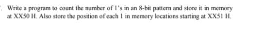 . Write a program to count the number of l's in an 8-bit pattern and store it in memory
at XX50 H. Also store the position of each 1 in memory locations starting at XX51 H.
