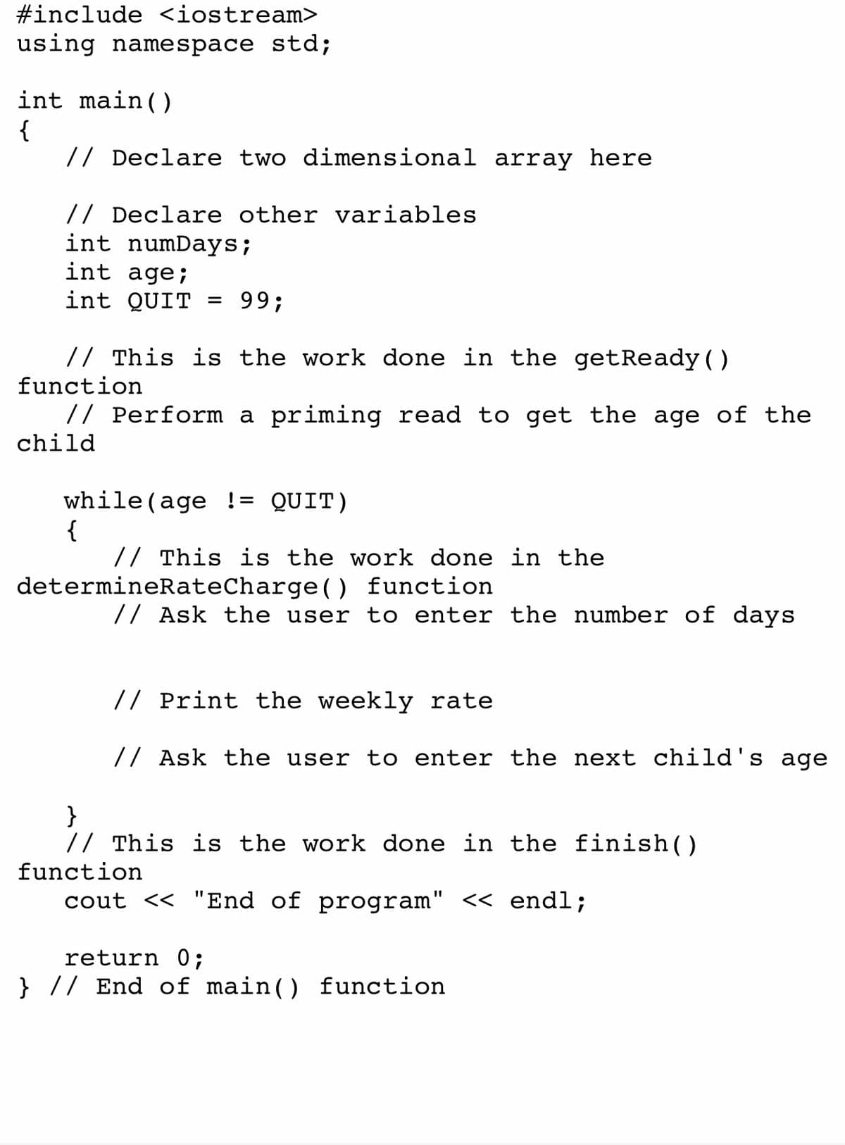 #include <iostream>
using namespace std;
int main()
{
// Declare two dimensional array here
// Declare other variables
int numDays;
int age;
int QUIT =
99;
// This is the work done in the getReady ()
function
// Perform a priming read to get the age of the
child
while (age != QUIT)
{
// This is the work done in the
determineRateCharge() function
// Ask the user to enter the number of days
// Print the weekly rate
// Ask the user to enter the next child's age
}
// This is the work done in the finish()
function
cout << "End of program" << endl;
return 0;
} // End of main() function
