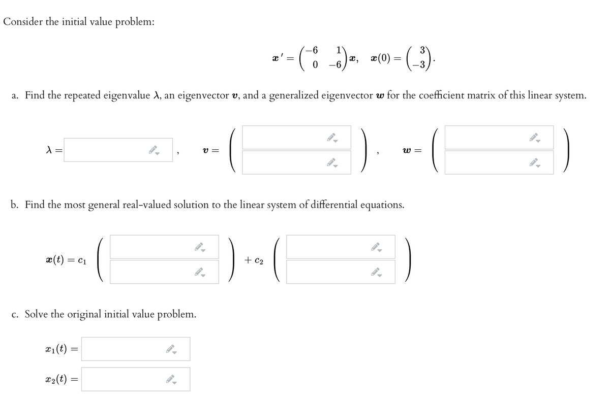 Consider the initial value problem:
1
x,
-6
æ (0) = )
a. Find the repeated eigenvalue d, an eigenvector v, and a generalized eigenvector w for the coefficient matrix of this linear system.
=
V =
W =
b. Find the most general real-valued solution to the linear system of differential equations.
æ(t) = c1
+ C2
c. Solve the original initial value problem.
x1(t) =
x2(t) =
