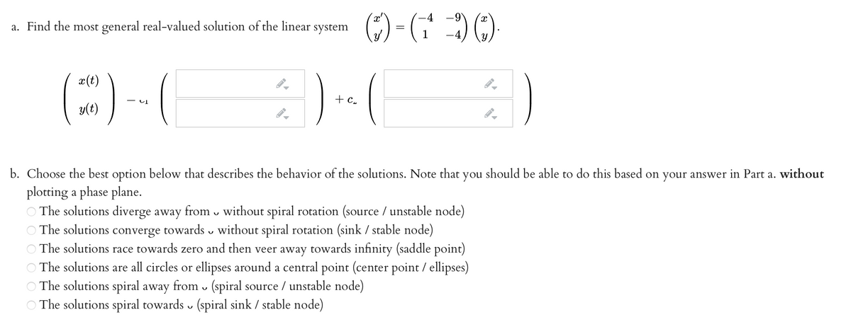-4
a. Find the most general real-valued solution of the linear system
(E) -(
) . (
x(t)
+ c.
y(t)
b. Choose the best option below that describes the behavior of the solutions. Note that you should be able to do this based on your answer in Part a. without
plotting a phase plane.
The solutions diverge away from v without spiral rotation (source / unstable node)
The solutions converge towards v without spiral rotation (sink / stable node)
The solutions race towards zero and then veer away towards infinity (saddle point)
O The solutions are all circles or ellipses around a central point (center point / ellipses)
O The solutions spiral away from v (spiral source / unstable node)
The solutions spiral towards (spiral sink / stable node)
