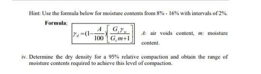 Hint: Use the formula below for moisture contents from 8% - 16% with intervals of 2%.
Formula;
AGY
Ya=(1-
100 G,m+1
A: air voids content, m: moisture
content.
iv. Determine the dry density for a 95% relative compaction and obtain the range of
moisture contents required to achieve this level of compaction.
