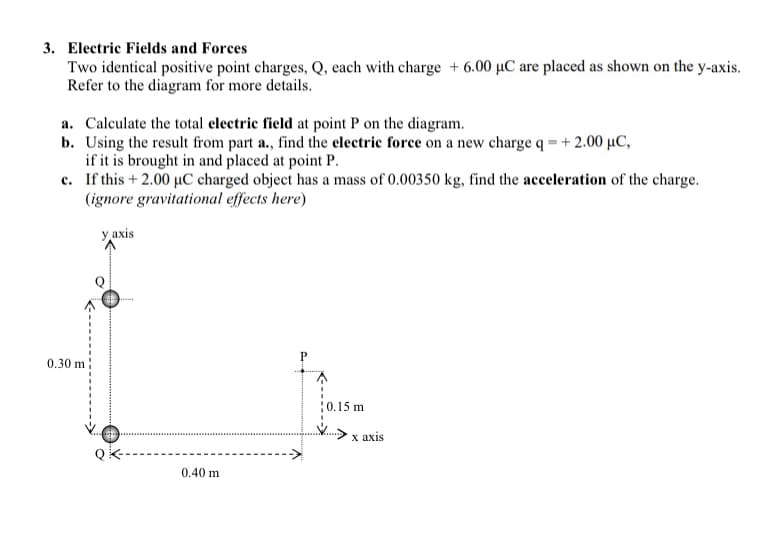 3. Electric Fields and Forces
Two identical positive point charges, Q, each with charge + 6.00 µC are placed as shown on the y-axis.
Refer to the diagram for more details.
a. Calculate the total electric field at point P on the diagram.
b. Using the result from part a., find the electric force on a new charge q = +2.00 µC,
if it is brought in and placed at point P.
c. If this + 2.00 µC charged object has a mass of 0.00350 kg, find the acceleration of the charge.
(ignore gravitational effects here)
у ахis
0.30 m
10,15 m
х ахis
0.40 m
