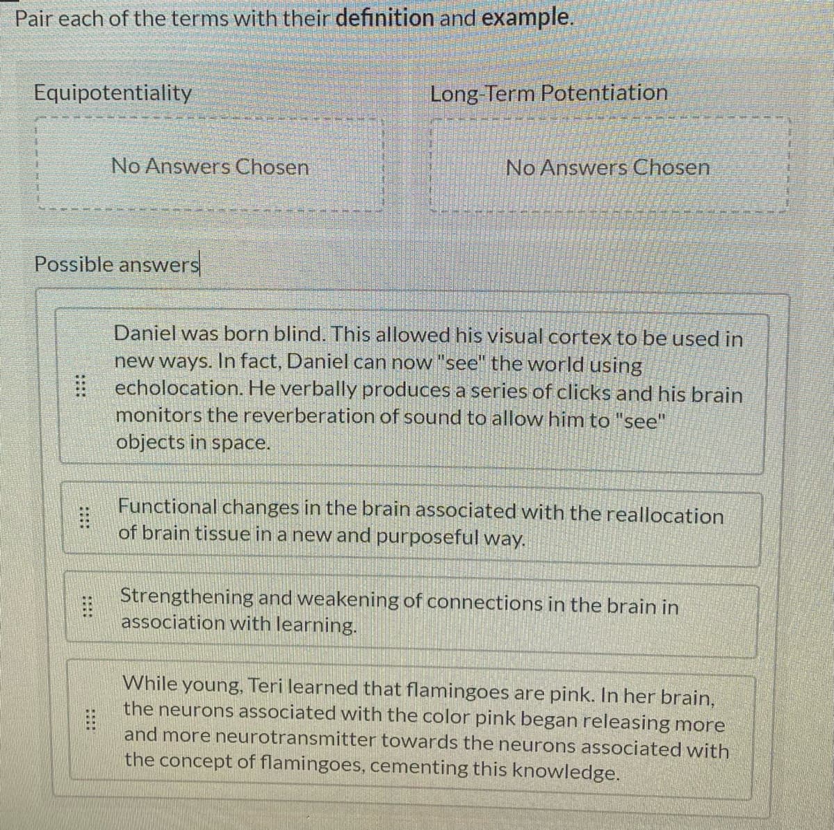 Pair each of the terms with their definition and example.
Equipotentiality
Long Term Potentiation
No Answers Chosen
No Answers Chosen
Possible answers
Daniel was born blind. This allowed his visual cortex to be used in
new ways. In fact, Daniel can now "see" the world using
echolocation. He verbally produces a series of clicks and his brain
monitors the reverberation of sound to allow him to "see"
objects in space.
Functional changes in the brain associated with the reallocation
of brain tissue in a new and purposeful way.
Strengthening and weakening of connections in the brain in
association with learning.
While young, Teri learned that flamingoes are pink. In her brain,
the neurons associated with the color pink began releasing more
and more neurotransmitter towards the neurons associated with
the concept of flamingoes, cementing this knowledge.
