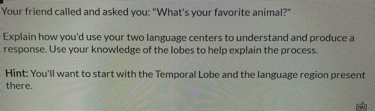 Your friend called and asked you: "What's your favorite animal?"
Explain how you'd use your two language centers to understand and produce a
response. Use your knowledge of the lobes to help explain the process.
Hint: You'll want to start with the Temporal Lobe and the language region present
there.
