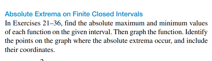 Absolute Extrema on Finite Closed Intervals
In Exercises 21–36, find the absolute maximum and minimum values
of each function on the given interval. Then graph the function. Identify
the points on the graph where the absolute extrema occur, and include
their coordinates.
