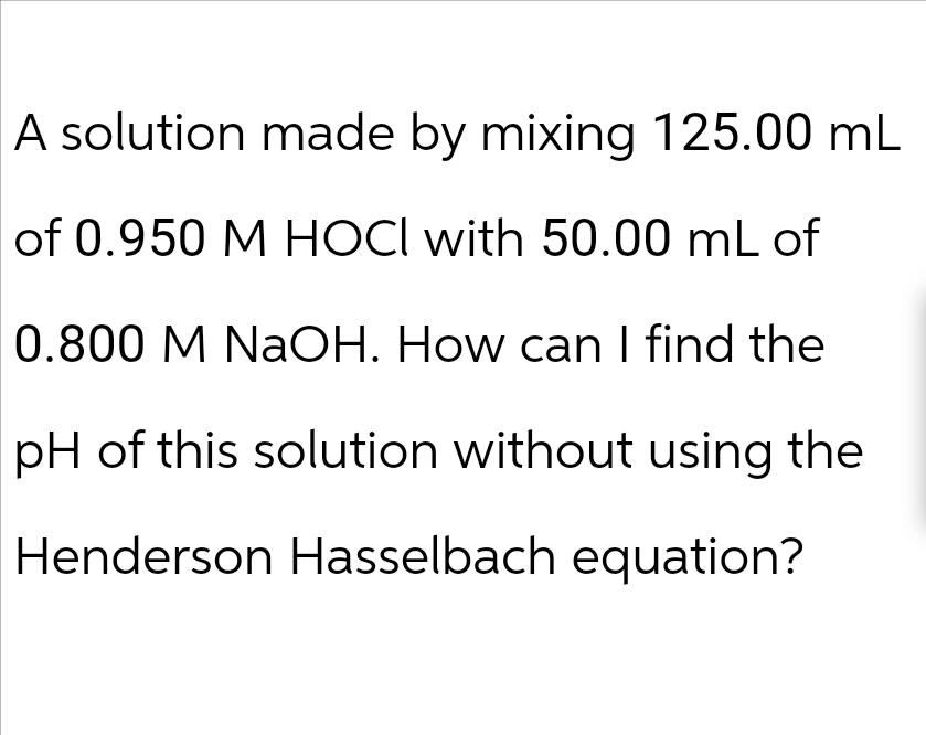 A solution made by mixing 125.00 mL
of 0.950 M HOCI with 50.00 mL of
0.800 M NaOH. How can I find the
pH of this solution without using the
Henderson Hasselbach equation?