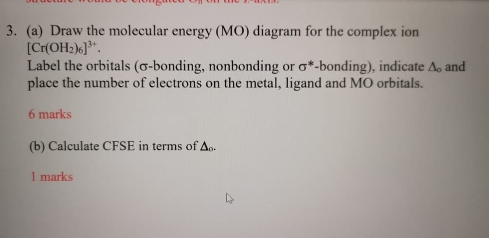 3. (a) Draw the molecular energy (MO) diagram for the complex ion
[Cr(OH2)6] 3+.
Label the orbitals (σ-bonding, nonbonding or σ*-bonding), indicate A. and
place the number of electrons on the metal, ligand and MO orbitals.
6 marks
(b) Calculate CFSE in terms of Ao.
1 marks