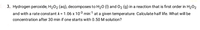 3. Hydrogen peroxide, H₂O₂ (aq), decomposes to H₂0 (1) and O₂ (g) in a reaction that is first order in H₂O₂
and with a rate constant k = 1.06 x 103 min¹ at a given temperature. Calculate half life. What will be
concentration after 30 min if one starts with 0.50 M solution?