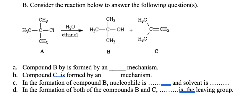 B. Consider the reaction below to answer the following question(s).
CH3
CH3
H3C
H20
ethanol
НаС— с — он +
|
CH3
c=CH2
H3C-C-C1
H;C
CH3
A
B
a. Compound B by is formed by an
b. Compound C is formed by an
c. In the formation of compound B, nucleophile is ..
d. In the formation of both of the compounds B and C, .. .is_the leaving group.
mechanism.
mechanism.
and solvent is ...
