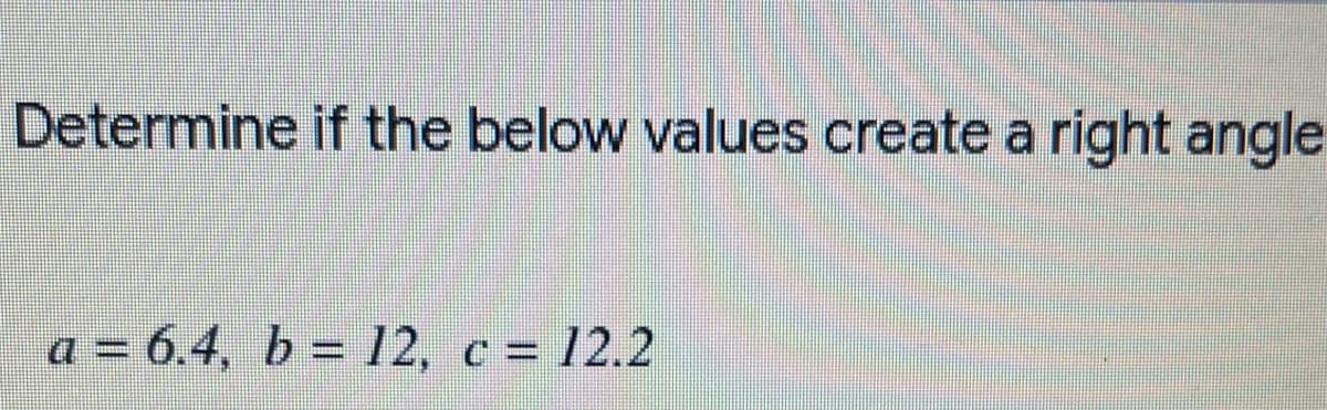Determine if the below values create a right angle
a = 6.4, b = 12, c = 12.2
