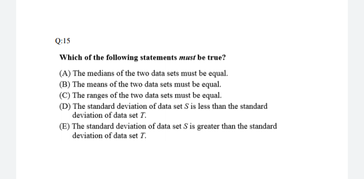 Which of the following statements must be true?
(A) The medians of the two data sets must be equal.
(B) The means of the two data sets must be equal.
(C) The ranges of the two data sets must be equal.
(D) The standard deviation of data set S is less than the standard
deviation of data set T.
(E) The standard deviation of data set S is greater than the standard
deviation of data set T.
