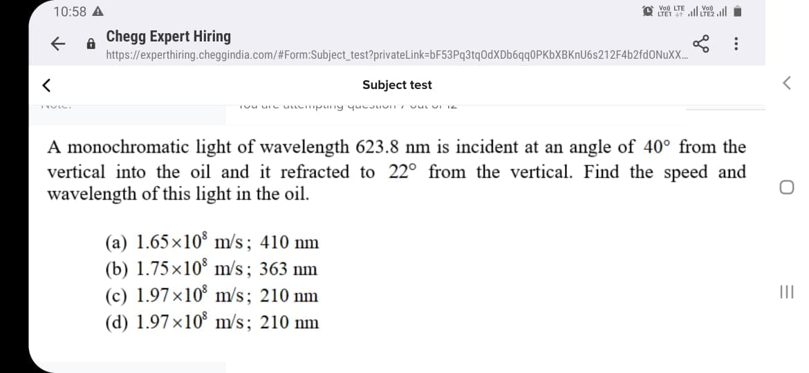 10:58 A
Vol) LTE
LTE1
all all i
A Chegg Expert Hiring
https://experthiring.cheggindia.com/#Form:Subject_test?privateLink-bF53Pq3tq0dXDbóqq0PKbXBKnU6s212F4b2fdONuX..
Subject test
A monochromatic light of wavelength 623.8 nm is incident at an angle of 40° from the
vertical into the oil and it refracted to 22° from the vertical. Find the speed and
wavelength of this light in the oil.
(a) 1.65x10° m/s; 410 nm
(b) 1.75×10 m/s; 363 nm
(c) 1.97×10° m/s; 210 nm
(d) 1.97×10 m/s; 210 nm
II
