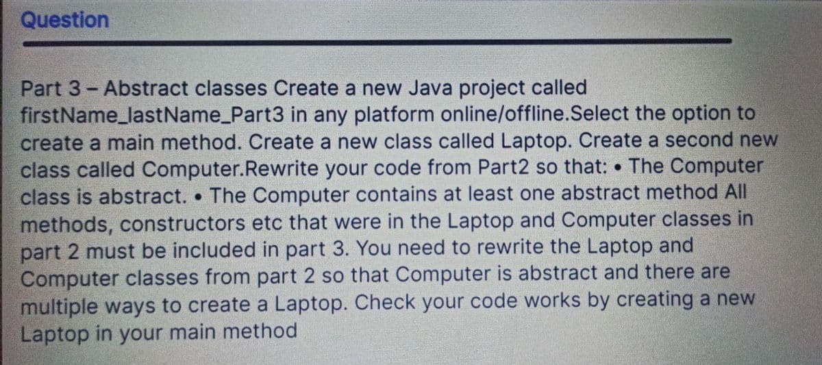 Question
Part 3- Abstract classes Create a new Java project called
firstName_lastName_Part3 in any platform online/offline.Select the option to
create a main method. Create a new class called Laptop. Create a second new
class called Computer.Rewrite your code from Part2 so that: The Computer
class is abstract. The Computer contains at least one abstract method All
methods, constructors etc that were in the Laptop and Computer classes in
part 2 must be included in part 3. You need to rewrite the Laptop and
Computer classes from part 2 so that Computer is abstract and there are
multiple ways to create a Laptop. Check your code works by creating a new
Laptop in your main method

