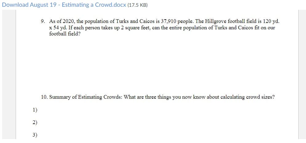 Download August 19 - Estimating a Crowd.docx (17.5 KB)
9. As of 2020, the population of Turks and Caicos is 37,910 people. The Hillgrove football field is 120 yd.
x 54 yd. If each person takes up 2 square feet, can the entire population of Turks and Caicos fit on our
football field?
10. Summary of Estimating Crowds: What are three things you now know about calculating crowd sizes?
1)
2)
3)
