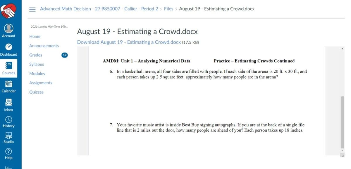 Advanced Math Decision - 27.9850007 - Callier - Period 2 > Files > August 19 - Estimating a Crowd.docx
2021-Lovejoy High-Term 1-Te..
August 19 - Estimating a Crowd.docx
Account
Home
Download August 19 - Estimating a Crowd.docx (17.5 KB)
Announcements
Dashboard
Grades
10
AMDM: Unit 1 - Analyzing Numerical Data
Practice - Estimating Crowds Continued
Syllabus
6. In a basketball arena, all four sides are filled wvith people. If each side of the arena is 20 ft. x 30 ft., and
each person takes up 2.5 square feet, approximately how many people are in the arena?
Courses
Modules
Assignments
Calendar
Quizzes
Inbox
7. Your favorite music artist is inside Best Buy signing autographs. If you are at the back of a single file
line that is 2 miles out the door, how many people are ahead of you? Each person takes up 18 inches.
History
Studio
Help
II
