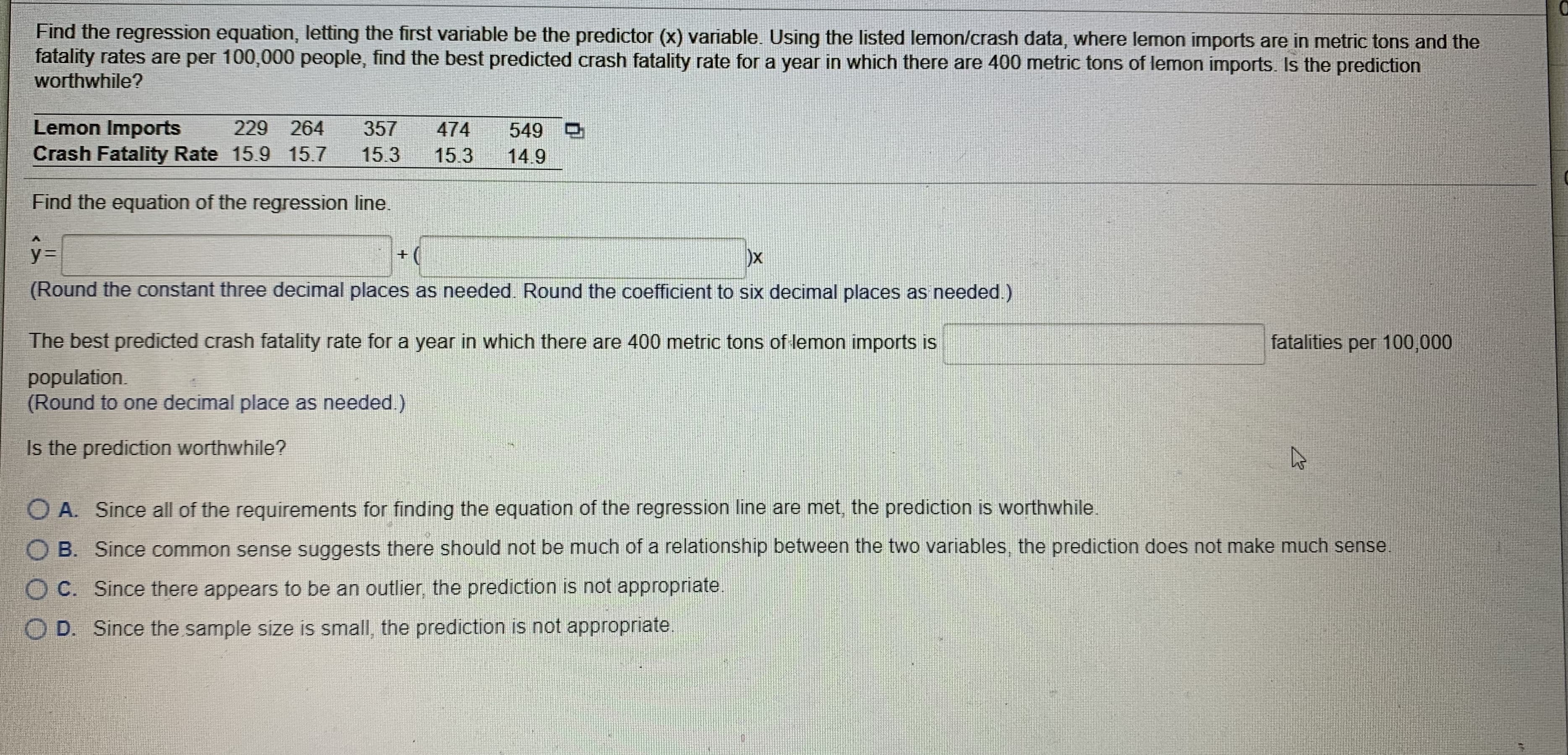 Find the regression equation, letting the first vVarnable be the predictor (x) variable Using the lisled lermon/cresh data, where lemon imports are in metre: kons and the
fatality rales ure per 100,000 people, find the best predicted crash futality rato for a year in whch there are 400 metric tons of lemon mports. Is tho prediction
worthwhile?
Lemon Imports
229 264
Crash Fatality Rate 15 9 15.7
357
474
549 O
15.3
153
14.9
Find tho oquation of the regression line.
ox
(Round the cOnstant three decimal places as needed Round the cuelficient to six decimal places as needed )
The best predicted crash fatality rato for a year in which there are 400 metric tons of lermon mports IS
lalalilies per 100,000
population
(Rournd lo one decimal place as needed.)
I5
prediction worthwhile?
O A Sincc all of the requirements for linding the equation of the regression ine are met, the prediction is worlhiwhile.
B.
Since common sense suggests there should not be much of a relationship betweon the two variables the prediction does not mako much sense
C. Since there appears to be an outlier, the predictiori is not appropriate
D. Since the sample size I5 Small, the prediction is rot appropriate.
