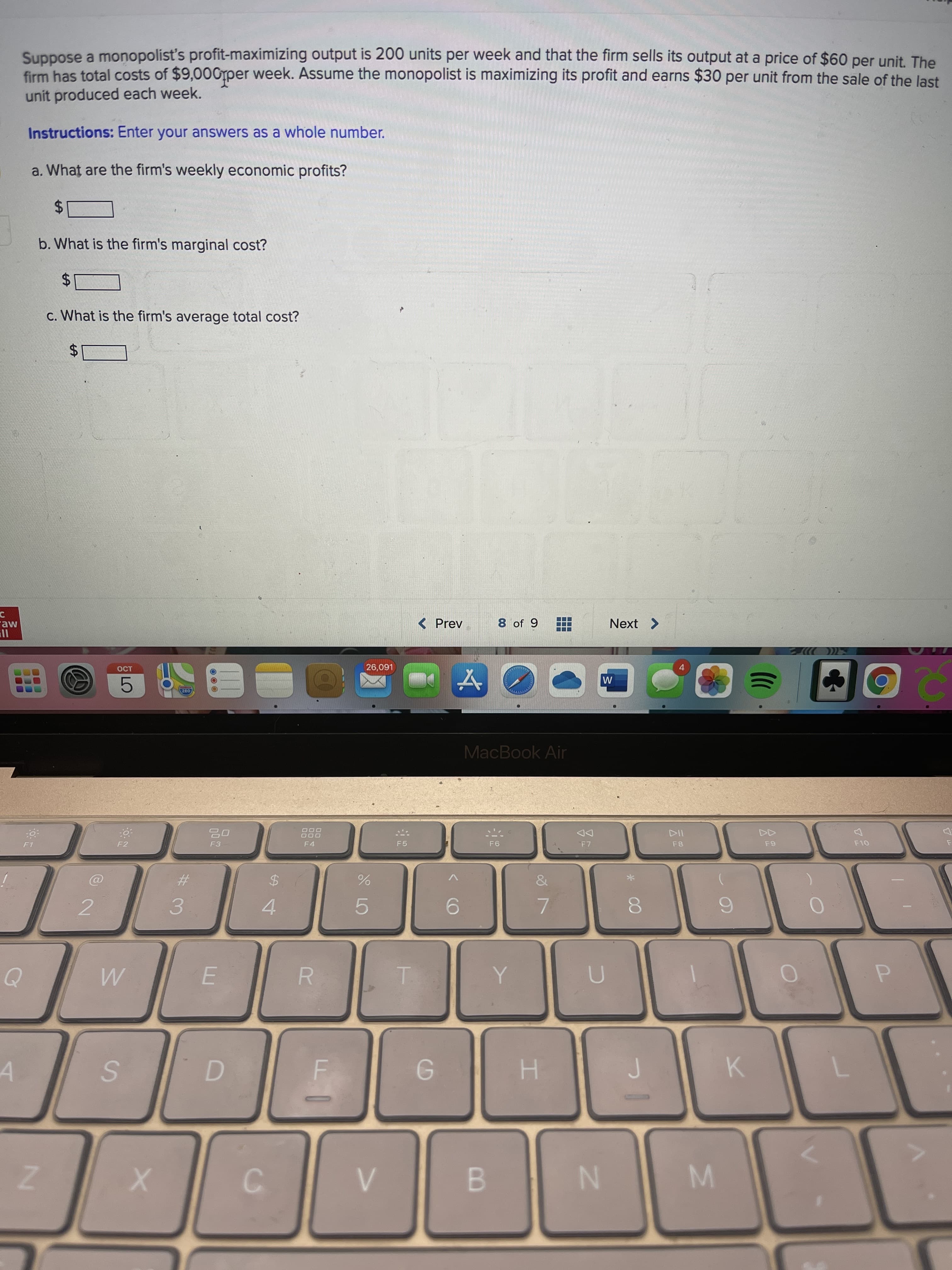 云2
00
市
LO
SI
%24
...
Suppose a monopolist's profit-maximizing output is 200 units per week and that the firm sells its output at a price of $60 per unit. The
firm has total costs of $9,000per week. Assume the monopolist is maximizing its profit and earns $30 per unit from the sale of the last
unit produced each week.
Instructions: Enter your answers as a whole number.
a. What are the firm's weekly economic profits?
24
b. What is the firm's marginal cost?
%$4
c. What is the firm's average total cost?
raw
( Prev
8 of 9
Next >
4.
L60'9
200
MacBook Air
DOO
DD
F7
F1
F2
F3
F4
F5
&
%23
%24
3.
4.
5.
7.
E.
K.
A.
H.
C.
