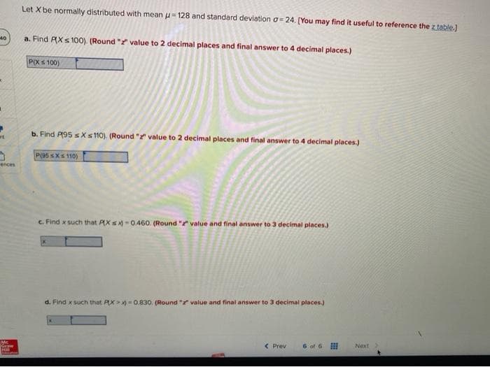 Let X be normally distributed with mean u= 128 and standard deviation o = 24. [You may find it useful to reference the z table.)
40
a. Find RXs 100). (Round " value to 2 decimal places and final answer to 4 decimal places.)
PXS 100)
b. Find P95 sXs 110). (Round " value to 2 decimal places and final answer to 4 decimal places.)
P(95 sXs 110)
ences
C. Find x such that AXs -0.46o. (Round " value and final answer to 3 decimal places.)
d. Find xsuch that AX>- 0.830. (Round "t value and final answer to 3 decimal places.)
Mc
Graw
< Prev
6 of 6
Next
