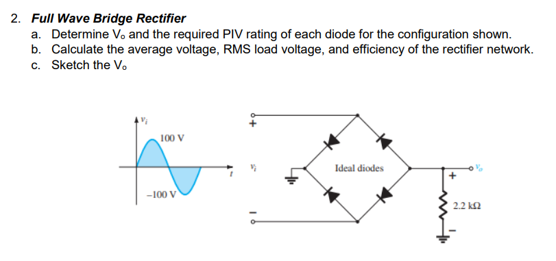 2. Full Wave Bridge Rectifier
a. Determine Vo and the required PIV rating of each diode for the configuration shown.
b. Calculate the average voltage, RMS load voltage, and efficiency of the rectifier network.
c. Sketch the Vo
100 V
Ideal diodes
-100 V
2.2 k2
