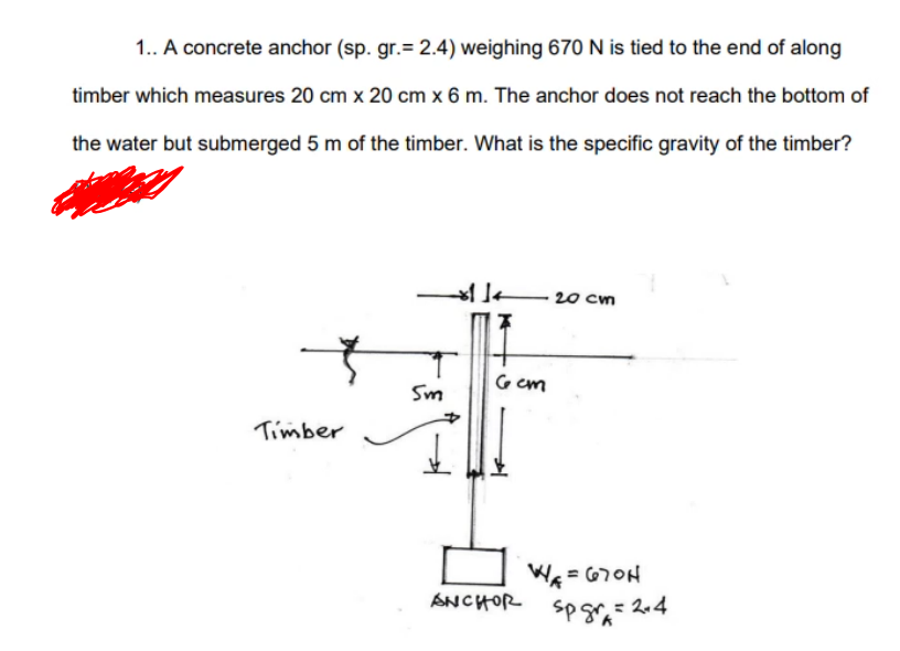 1.. A concrete anchor (sp. gr.= 2.4) weighing 670 N is tied to the end of along
timber which measures 20 cm x 20 cm x 6 m. The anchor does not reach the bottom of
the water but submerged 5 m of the timber. What is the specific gravity of the timber?
20 cm
G em
Sm
Timber
We = 670H
ANCHOR
P= 2.4
