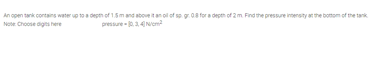 An open tank contains water up to a depth of 1.5 m and above it an oil of sp. gr. 0.8 for a depth of 2 m. Find the pressure intensity at the bottom of the tank.
Note: Choose digits here
pressure = [0, 3, 4] N/cm2
