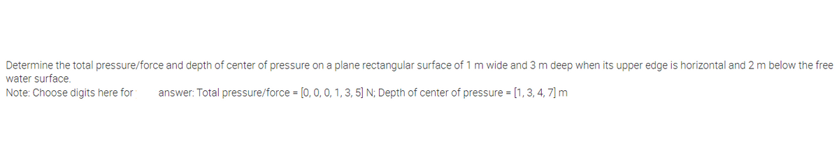 Determine the total pressure/force and depth of center of pressure on a plane rectangular surface of 1 m wide and 3 m deep when its upper edge is horizontal and 2 m below the free
water surface.
Note: Choose digits here for
answer: Total pressure/force = [0, 0, 0, 1, 3, 5] N; Depth of center of pressure = [1, 3, 4, 7] m
