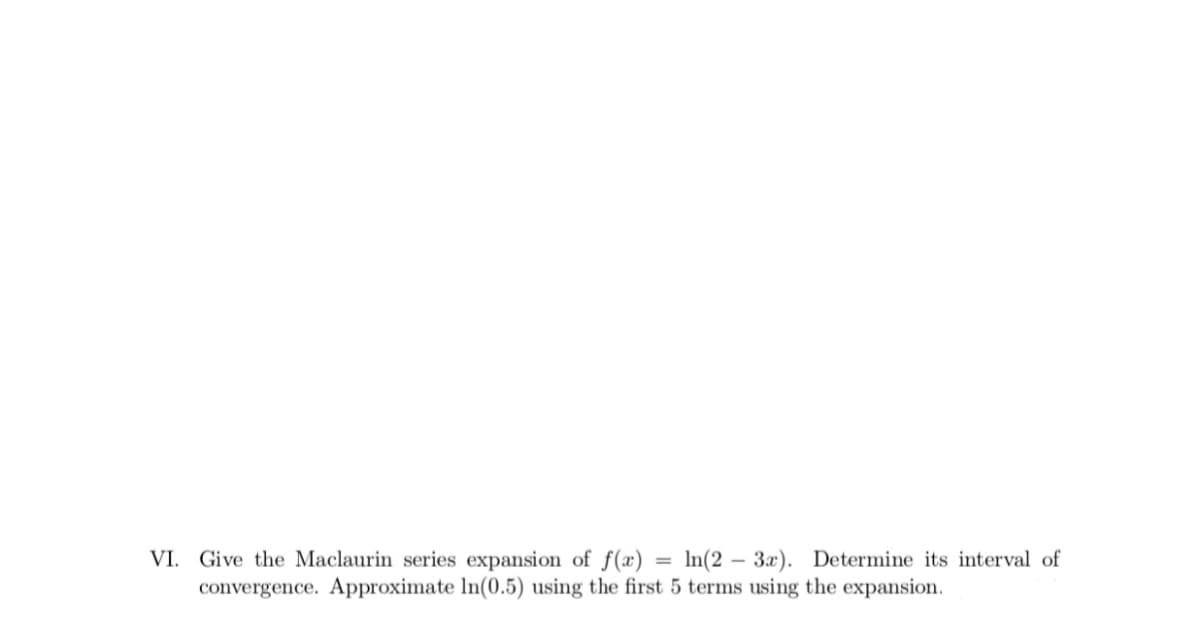 VI. Give the Maclaurin series expansion of f(x) = ln(2 – 3x). Determine its interval of
convergence. Approximate In(0.5) using the first 5 terms using the expansion.
