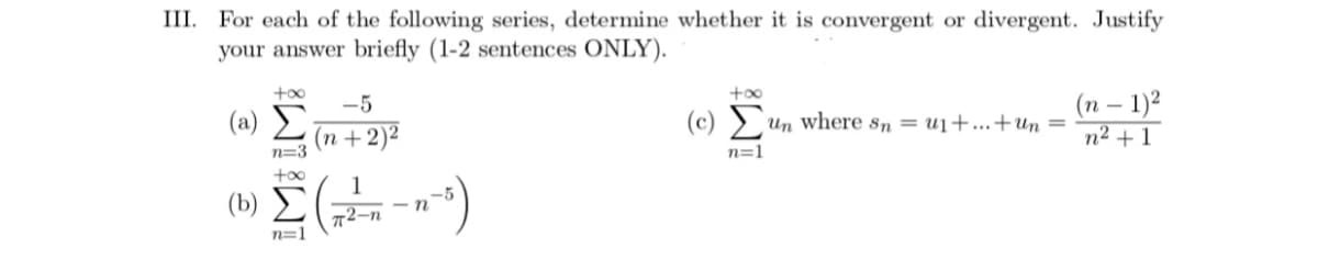 III. For each of the following series, determine whether it is convergent or divergent. Justify
your answer briefly (1-2 sentences ONLY).
+o0
+00
-5
(п - 1)2
(a) ►
(c) ) un Where sn = u1+...+un =
(n +2)²
n=3
n² + 1
n=1
(b)
т2-п
n=1
