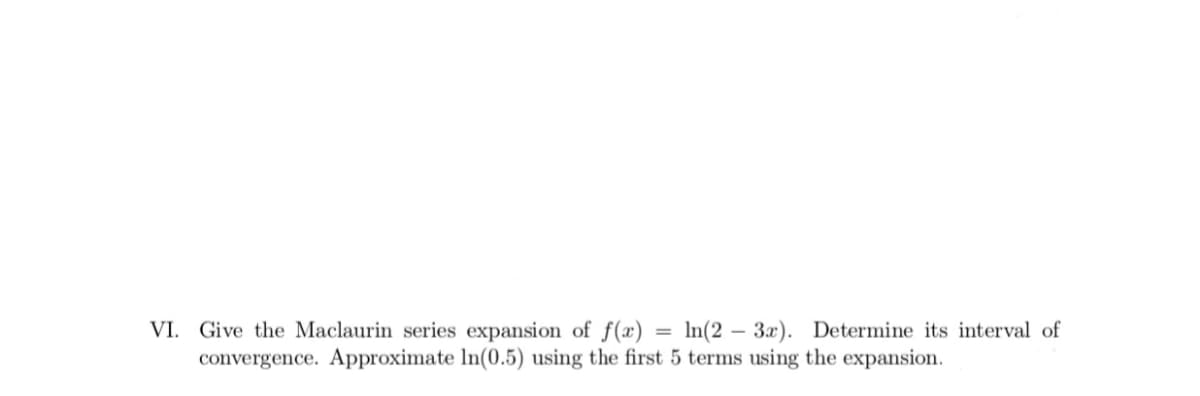 VI. Give the Maclaurin series expansion of f(x) = ln(2 – 3x). Determine its interval of
convergence. Approximate In(0.5) using the first 5 terms using the expansion.
%3D
