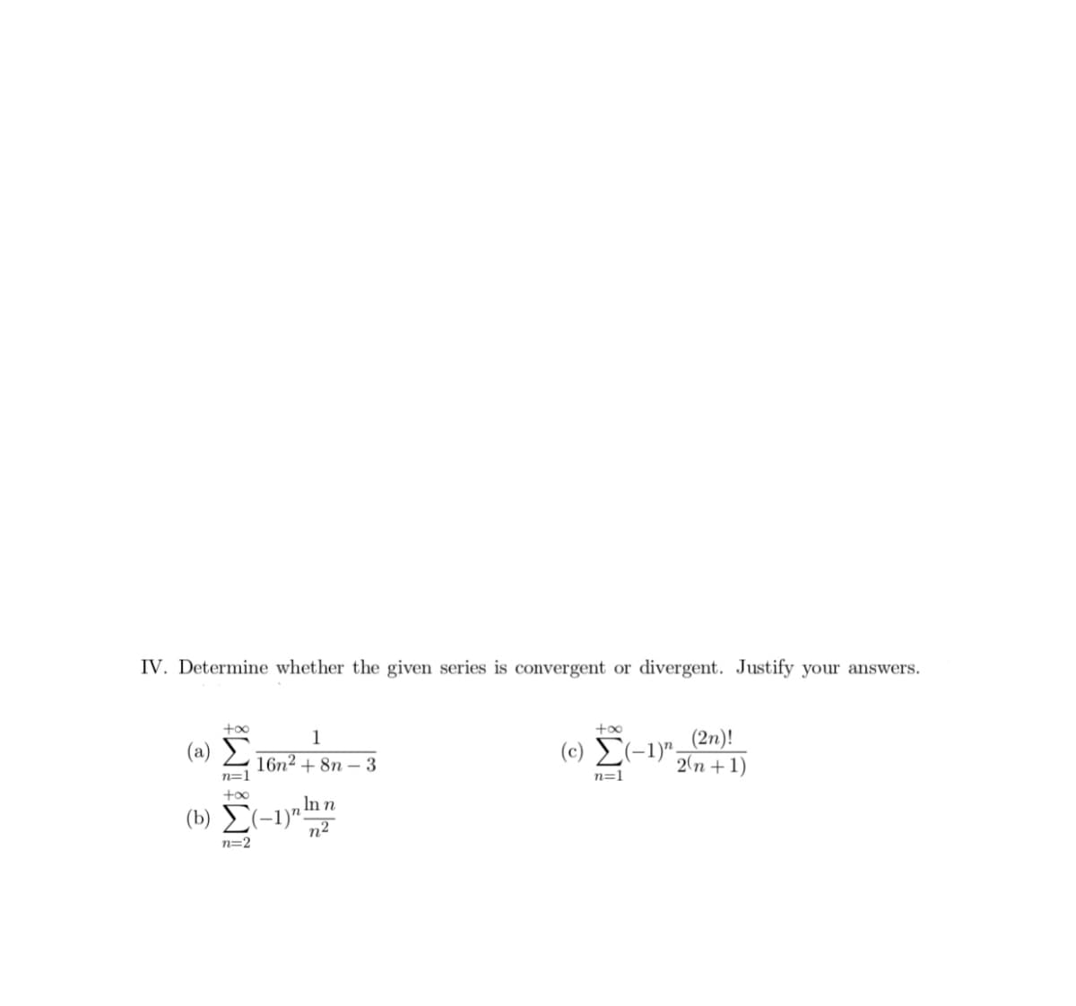 IV. Determine whether the given series is convergent or divergent. Justify your answers.
(c) E(-1)"_(2n)!
2(n + 1)
+00
1
(a) Σ
16n2 + 8n – 3
n=1
n=1
In n
(b) E(-1)"!
n2
n=2
