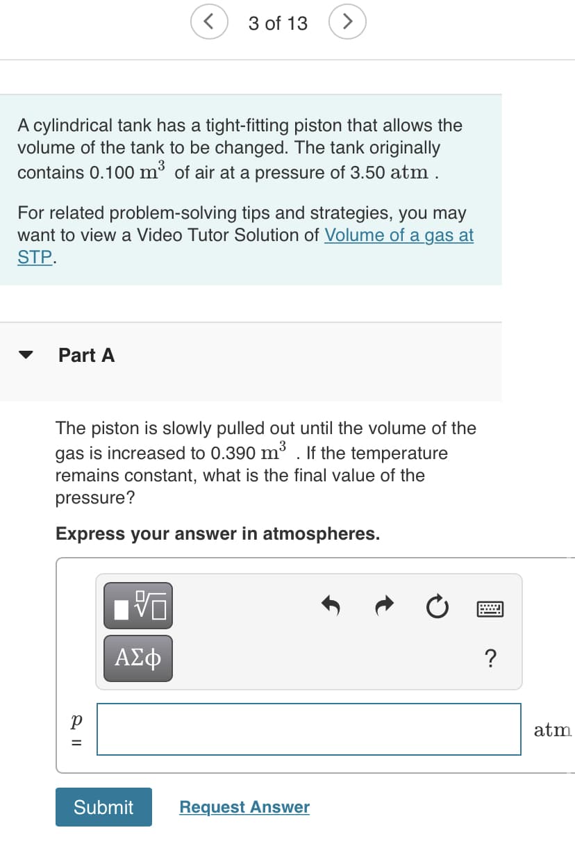 3 of 13
A cylindrical tank has a tight-fitting piston that allows the
volume of the tank to be changed. The tank originally
contains 0.100 m³ of air at a pressure of 3.50 atm .
For related problem-solving tips and strategies, you may
want to view a Video Tutor Solution of Volume of a gas at
STP.
Part A
The piston is slowly pulled out until the volume of the
gas is increased to 0.390 m3 . If the temperature
remains constant, what is the final value of the
pressure?
Express your answer in atmospheres.
DA
ΑΣφ
atm
Submit
Request Answer
& I|
