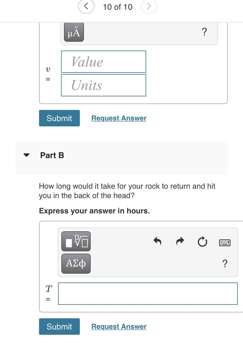 10 of 10
HẢ
Value
%3D
Units
Submit
Request Answer
Part B
How long would it take for your rock to return and hit
you in the back of the head?
Express your answer in hours.
ΑΣφ
?
T
Submit
Request Answer

