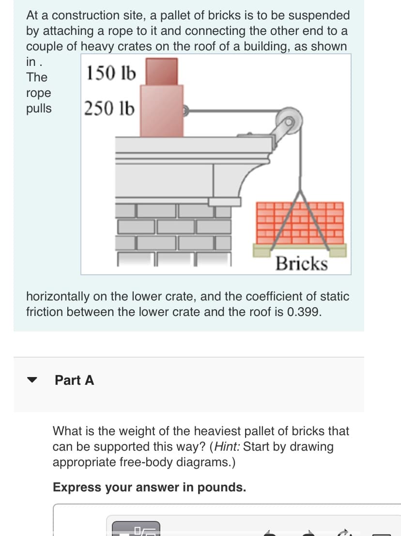 At a construction site, a pallet of bricks is to be suspended
by attaching a rope to it and connecting the other end to a
couple of heavy crates on the roof of a building, as shown
in .
The
150 lb
rope
pulls
250 lb
Bricks
horizontally on the lower crate, and the coefficient of static
friction between the lower crate and the roof is 0.399.
Part A
What is the weight of the heaviest pallet of bricks that
can be supported this way? (Hint: Start by drawing
appropriate free-body diagrams.)
Express your answer in pounds.
