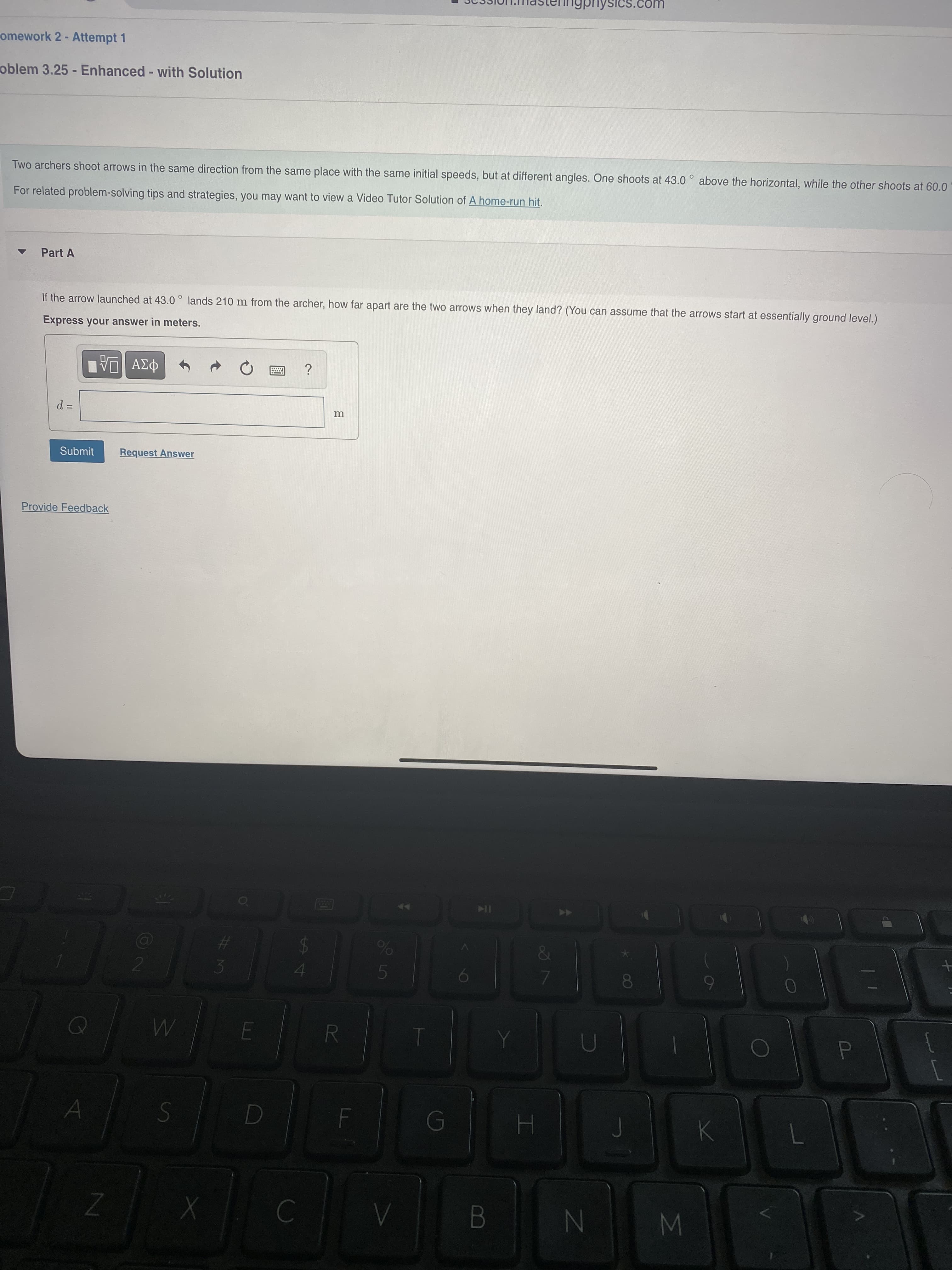 %#3
SICS.com
omework 2 - Attempt 1
oblem 3.25 - Enhanced - with Solution
Two archers shoot arrows in the same direction from the same place with the same initial speeds, but at different angles. One shoots at 43.0 ° above the horizontal, while the other shoots at 60.0
For related problem-solving tips and strategies, you may want to view a Video Tutor Solution of A home-run hit.
Part A
If the arrow launched at 43.0° lands 210 m from the archer, how far apart are the two arrows when they land? (You can assume that the arrows start at essentially ground level.)
Express your answer in meters.
Submit
Request Answer
Provide Feedback
%23
24
B.

