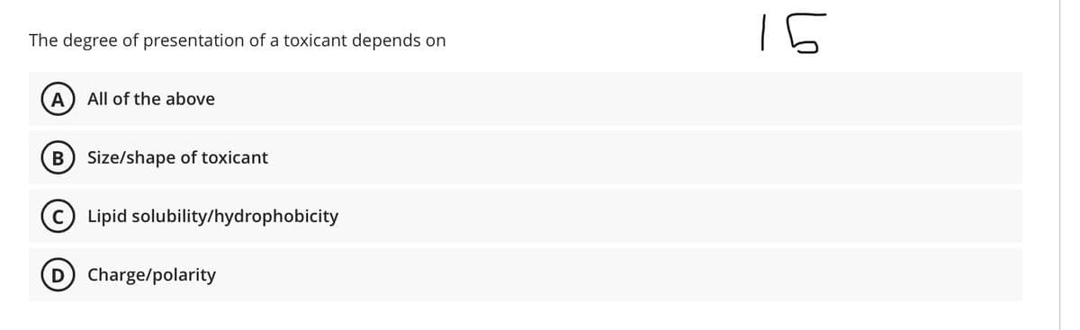 15
The degree of presentation of a toxicant depends on
A
All of the above
B) Size/shape of toxicant
C) Lipid solubility/hydrophobicity
D Charge/polarity
