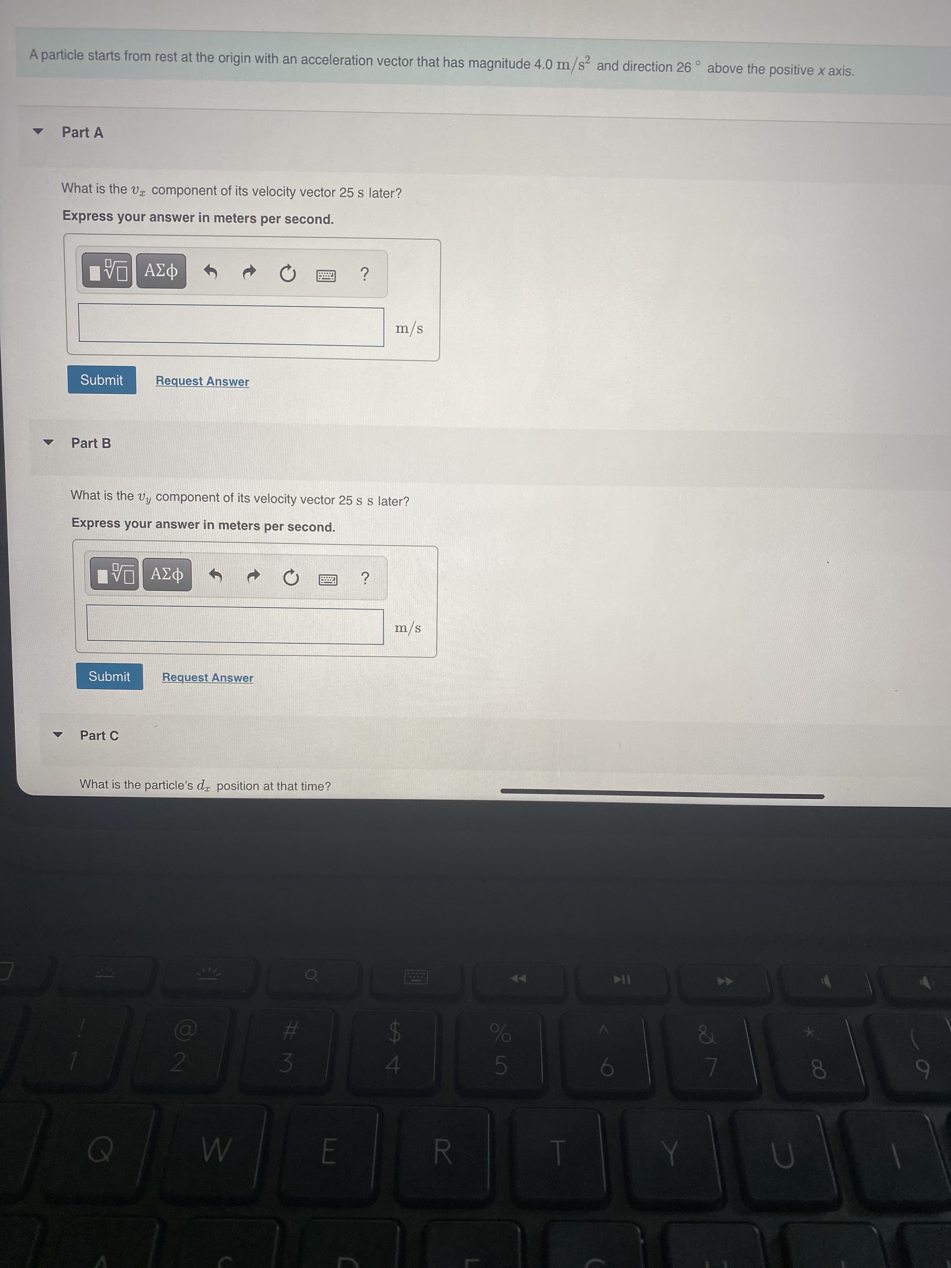 7
5
R
A particle starts from rest at the origin with an acceleration vector that has magnitude 4.0 m/s and direction 26 ° above the positive x axis.
Part A
What is the vx component of its velocity vector 25 s later?
Express your answer in meters per second.
m/s
Submit
Request Answer
Part B
What is the vy component of its velocity vector 25 s s later?
Express your answer in meters per second.
m/s
Submit
Request Answer
Part C
What is the particle's dr position at that time?
10
%23
24
