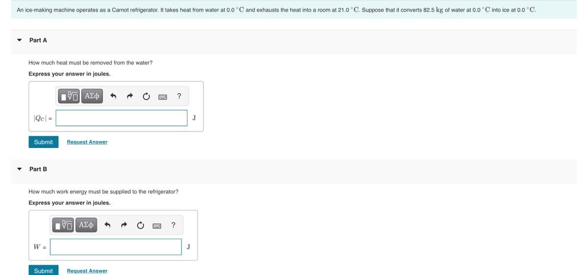 An ice-making machine operates as a Carnot refrigerator. It takes heat from water at 0.0 ° C and exhausts the heat into a room at 21.0 ° C. Suppose that it converts 82.5 kg of water at 0.0 °C into ice at 0.0 °C.
Part A
How much heat must be removed from the water?
Express your answer in joules.
Πν ΑΣφ
?
|Qc| =
J
Submit
Request Answer
Part B
How much work energy must be supplied to the refrigerator?
Express your answer in joules.
Nν ΑΣφ
?
W =
J
Submit
Request Answer
