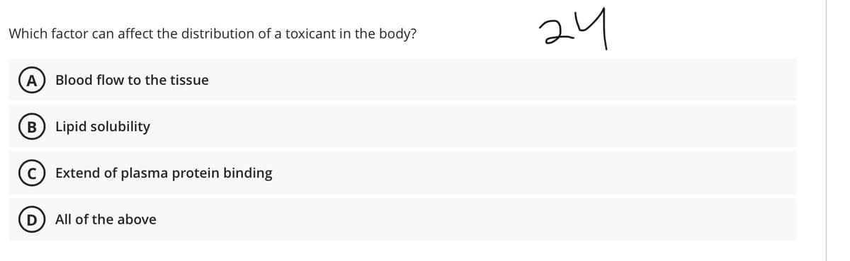 24
Which factor can affect the distribution of a toxicant in the body?
Blood flow to the tissue
В
Lipid solubility
Extend of plasma protein binding
D
All of the above
