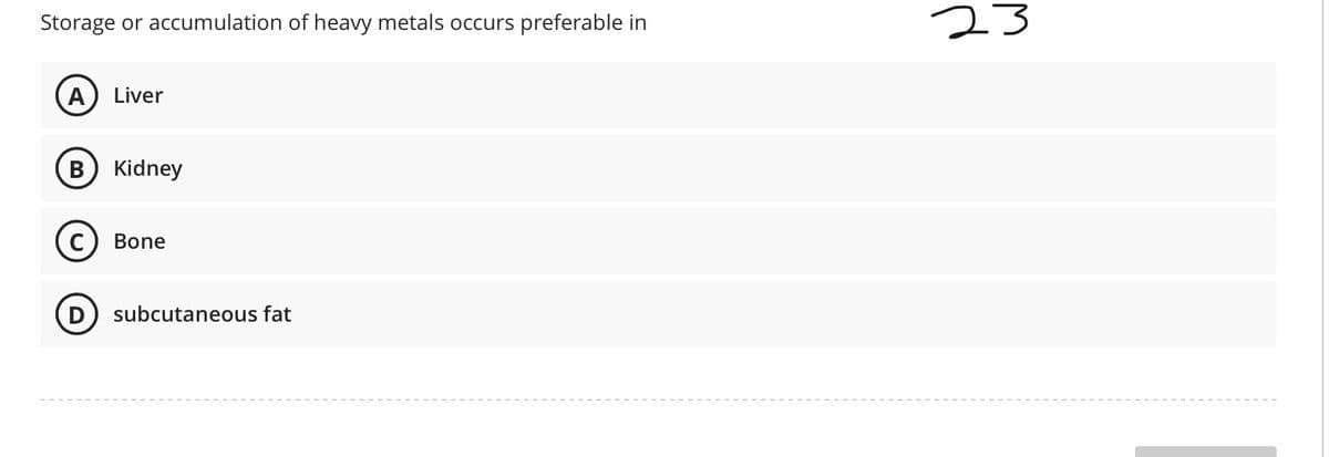 Storage or accumulation of heavy metals occurs
preferable in
23
A) Liver
В
Kidney
C
Bone
subcutaneous fat
