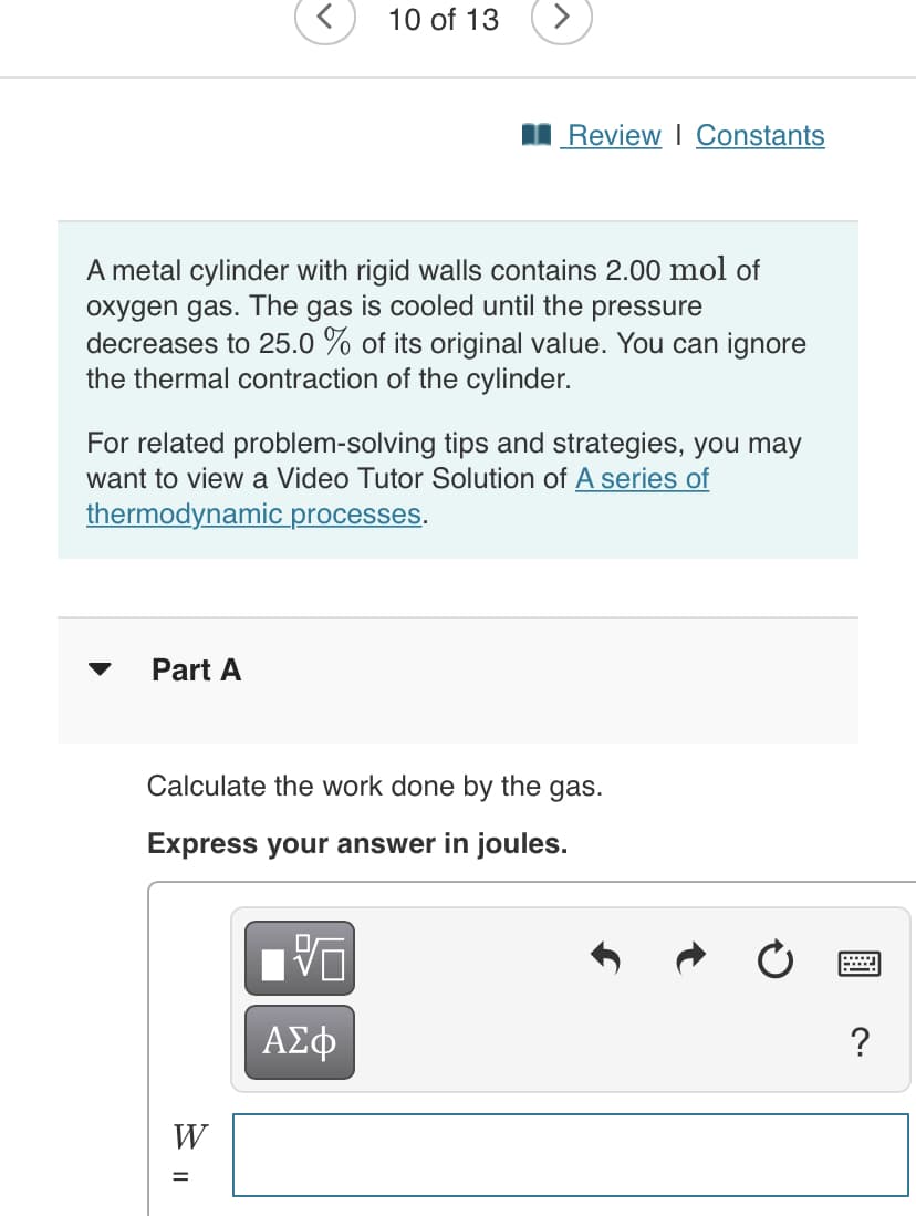 10 of 13
I Review I Constants
A metal cylinder with rigid walls contains 2.00 mol of
oxygen gas. The gas is cooled until the pressure
decreases to 25.0 % of its original value. You can ignore
the thermal contraction of the cylinder.
For related problem-solving tips and strategies, you may
want to view a Video Tutor Solution of A series of
thermodynamic processes.
Part A
Calculate the work done by the gas.
Express your answer in joules.
ΑΣφ
W

