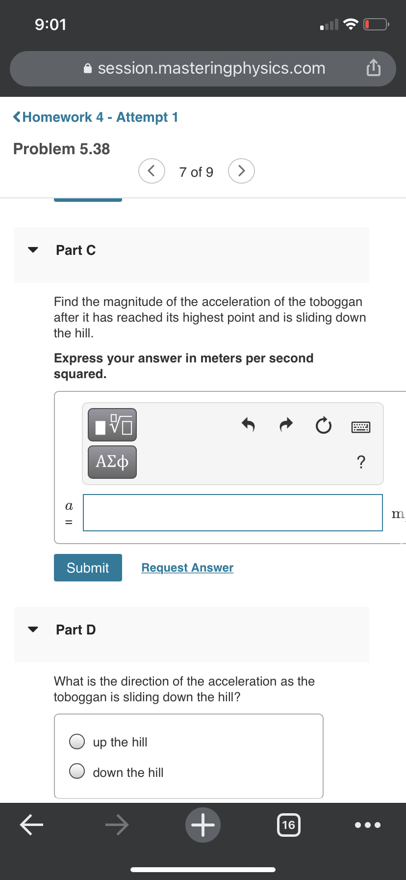 9:01
i session.masteringphysics.com
<Homework 4 - Attempt 1
Problem 5.38
7 of 9
>
Part C
Find the magnitude of the acceleration of the toboggan
after it has reached its highest point and is sliding down
the hill.
Express your answer in meters per second
squared.
DA
ΑΣφ
?
a
m
Submit
Request Answer
Part D
What is the direction of the acceleration as the
toboggan is sliding down the hill?
up the hill
down the hill
16
