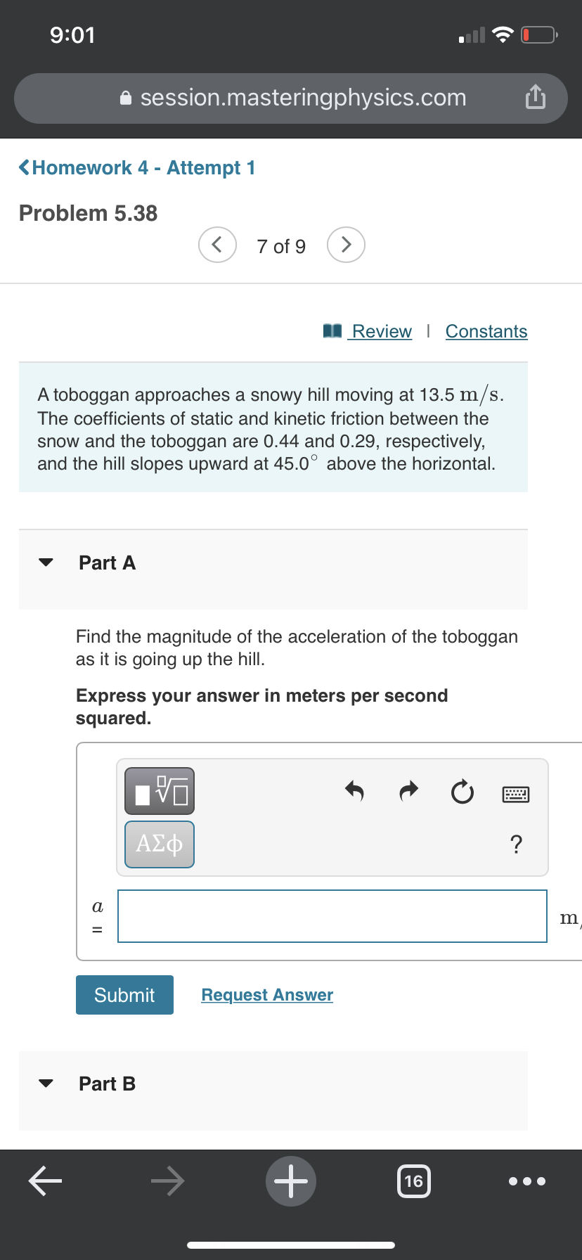 9:01
A session.masteringphysics.com
<Homework 4 - Attempt 1
Problem 5.38
7 of 9
>
I Review | Constants
A toboggan approaches a snowy hill moving at 13.5 m/s.
The coefficients of static and kinetic friction between the
snow and the toboggan are 0.44 and 0.29, respectively,
and the hill slopes upward at 45.0° above the horizontal.
Part A
Find the magnitude of the acceleration of the toboggan
as it is going up the hill.
Express your answer in meters per second
squared.
ΑΣφ
a
Submit
Request Answer
Part B
->
16

