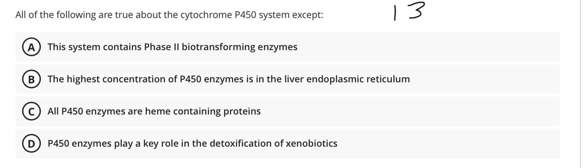 All of the following are true about the cytochrome P450 system except:
13
A) This system contains Phase II biotransforming enzymes
B) The highest concentration of P450 enzymes is in the liver endoplasmic reticulum
All P450 enzymes are heme containing proteins
P450 enzymes play a key role in the detoxification of xenobiotics
