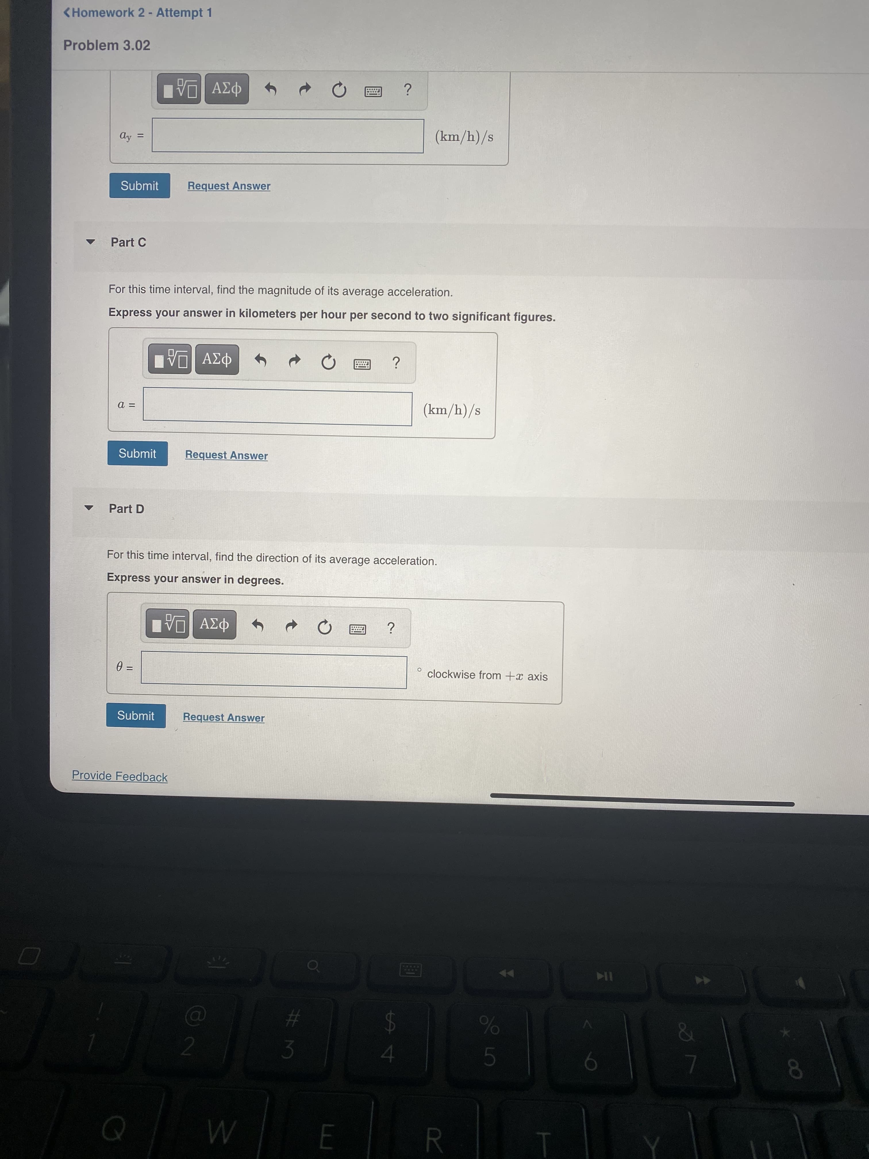 50
<Homework 2 - Attempt 1
Problem 3.02
ΑΣφ
Ay:
%D
Submit
Request Answer
Part C
For this time interval, find the magnitude of its average acceleration.
Express your answer in kilometers per hour per second to two significant figures.
ΑΣφ
Submit
Request Answer
Part D
For this time interval, find the direction of its average acceleration.
Express your answer in degrees.
ΑΣΦ
clockwise from +x axis
%3D
Submit
Request Answer
Provide Feedback
IK
%23
3
%24
4
