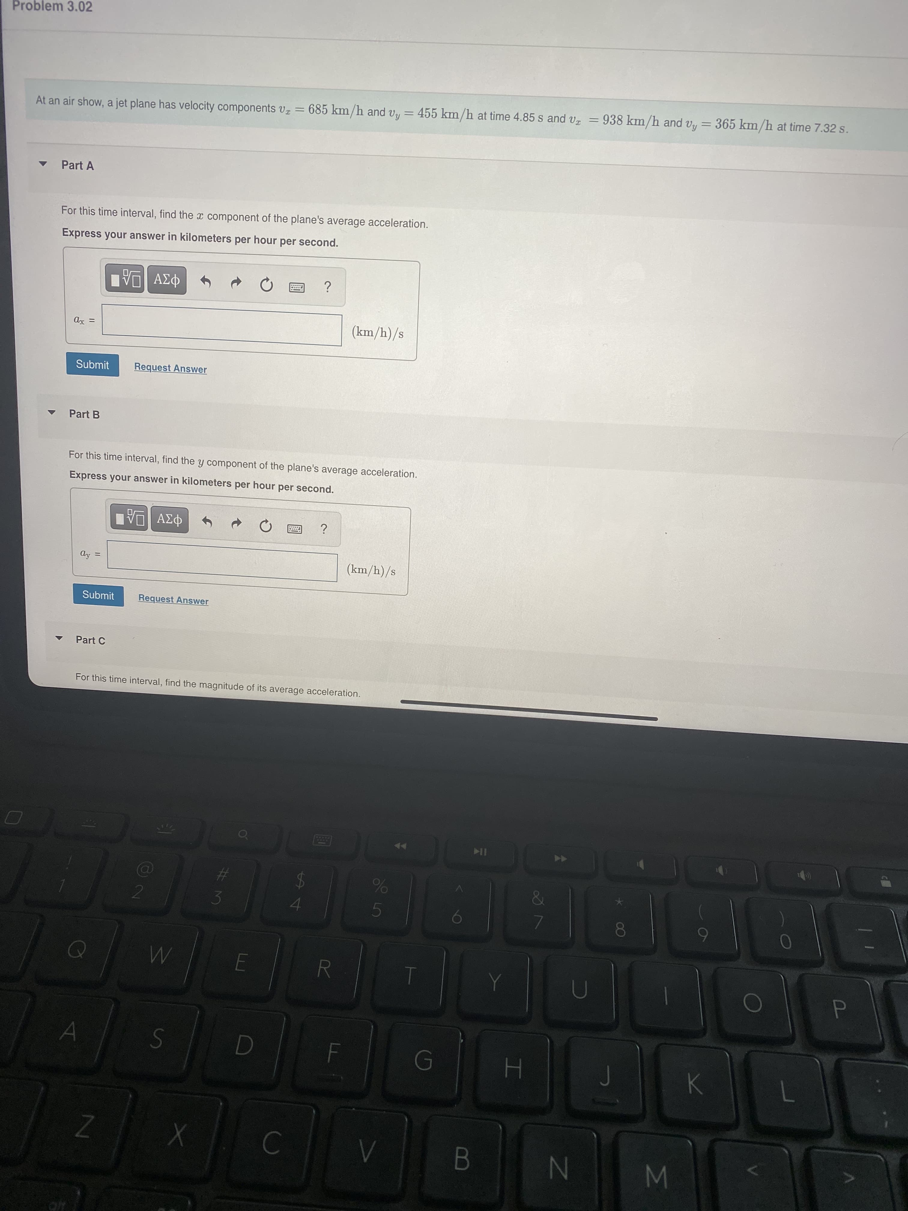 00
%#3
Problem 3.02
At an air show, a jet plane has velocity components v = 685 km/h and vy = 455 km/h at time 4.85 s and vz = 938 km/h and vy= 365 km/h at time 7.32 s.
Part A
For this time interval, find the x component of the plane's average acceleration.
Express your answer in kilometers per hour per second.
(km/h)/s
Submit
Request Answer
Part B
For this time interval, find the y component of the plane's average acceleration.
Express your answer in kilometers per hour per second.
(km/h)/s
%3D
Submit
Request Answer
Part C
For this time interval, find the magnitude of its average acceleration.
of
IK
%23
%24
K.
M
