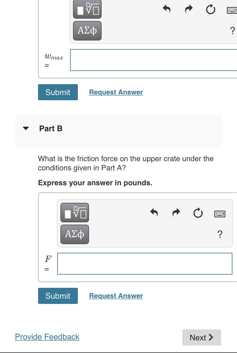 ΑΣφ
Wmax
Submit
Request Answer
Part B
What is the friction force on the upper crate under the
conditions given in Part A?
Express your answer in pounds.
ΑΣφ
?
F
Submit
Request Answer
Provide Feedback
Next >
